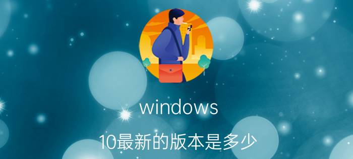 windows 10最新的版本是多少 如何在官网下载win10不同版本？